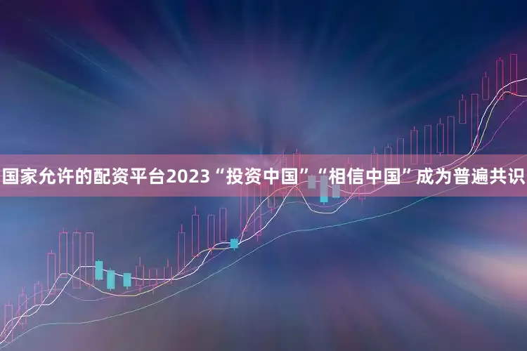 国家允许的配资平台2023“投资中国”“相信中国”成为普遍共识