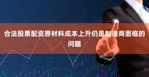 合法股票配资原材料成本上升仍是制造商面临的问题