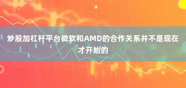炒股加杠杆平台微软和AMD的合作关系并不是现在才开始的
