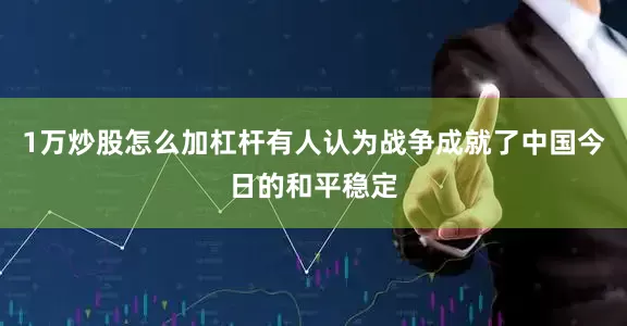 1万炒股怎么加杠杆有人认为战争成就了中国今日的和平稳定
