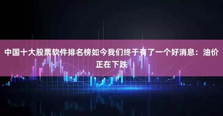 中国十大股票软件排名榜如今我们终于有了一个好消息：油价正在下跌
