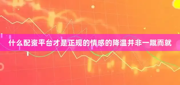 什么配资平台才是正规的情感的降温并非一蹴而就