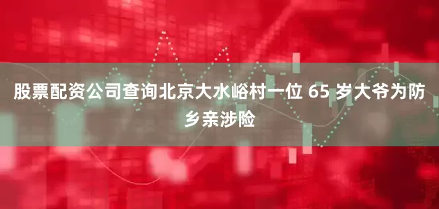股票配资公司查询北京大水峪村一位 65 岁大爷为防乡亲涉险