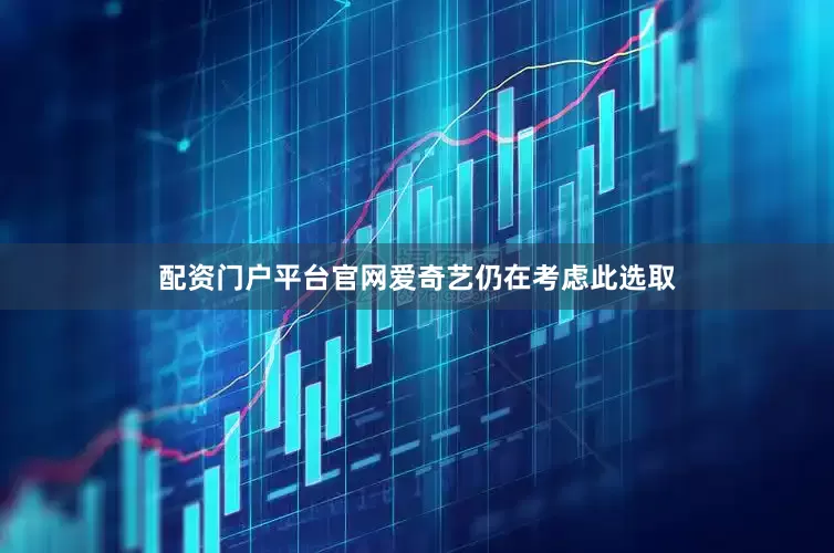 配资门户平台官网爱奇艺仍在考虑此选取