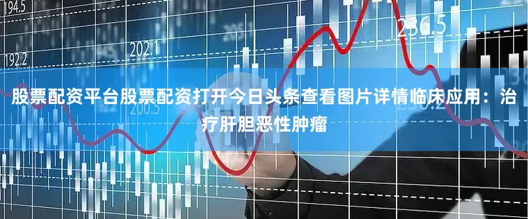 股票配资平台股票配资打开今日头条查看图片详情临床应用：治疗肝胆恶性肿瘤