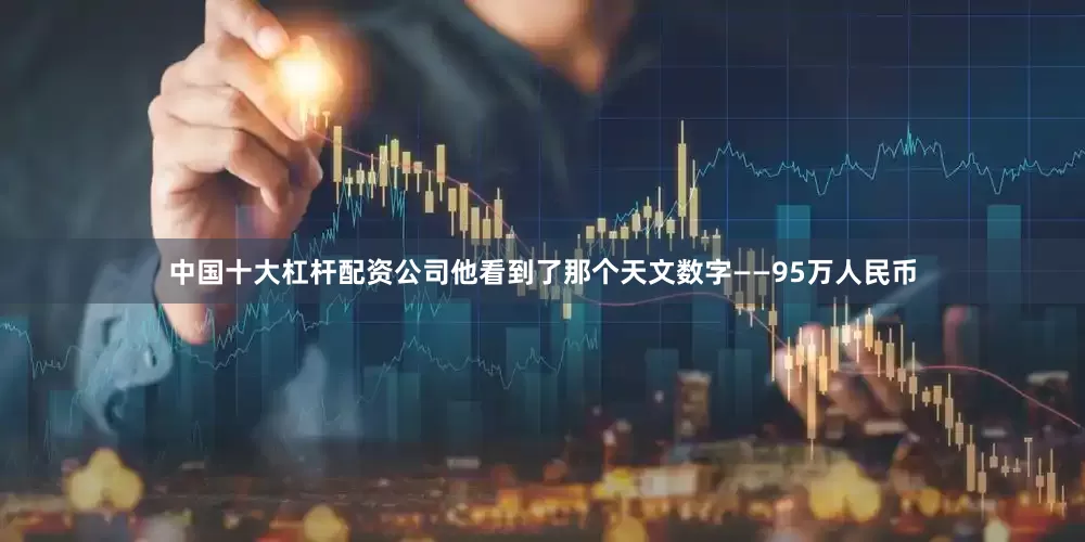 中国十大杠杆配资公司他看到了那个天文数字——95万人民币