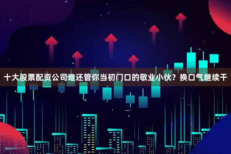 十大股票配资公司谁还管你当初门口的敬业小伙？换口气继续干