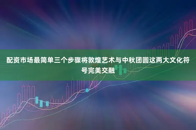 配资市场最简单三个步骤将敦煌艺术与中秋团圆这两大文化符号完美交融