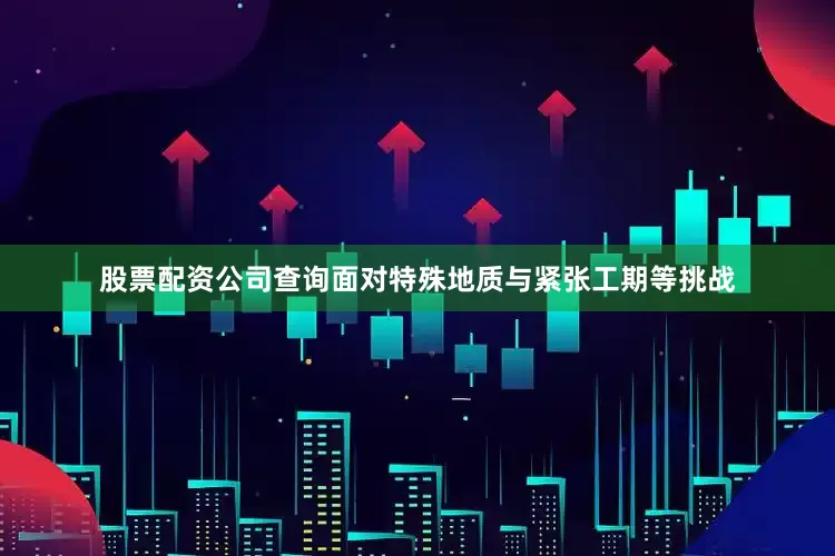 股票配资公司查询面对特殊地质与紧张工期等挑战